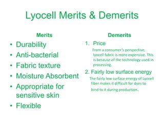 Lyocell Merits & Demerits
Merits
• Durability
• Anti-bacterial
• Fabric texture
• Moisture Absorbent
• Appropriate for
sensitive skin
• Flexible
Demerits
1. Price
From a consumer’s perspective,
lyocell fabric is more expensive. This
is because of the technology used in
processing.
2. Fairly low surface energy
The fairly low surface energy of Lyocell
fiber makes it difficult for dyes to
bind to it during production.
 