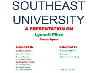 SOUTHEAST
UNIVERSITY
A PRESENTATION ON
Lyocell Fibre
Group-Squad
Submited By Submited To
Md. Monirul Islam Farida Previn
ID: 201900410054 Lecturer
Tonmoy Poddar Dept. of Textile Eng.
ID: 2019000410058
Md. Fazle Rabby Rahat
ID: 2019000410052
Md. Jasim Uddin
ID: 2019000410040 Date: 01-10-2020
 