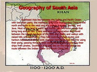 Geography of South Asia Southeast Asia lies between the Indian and Pacific Ocean with two main parts; the mainland peninsula that borders China to the north and India to the west and the islands Sumatra, Borneo, and Java. Most of the land is warm and humid with monsoon winds that bring long annual rain. There was poor communication and travel between the islands because of the seas and straits and valleys with raised hills and mountains. They had control of trade routes and harbors because powerful lords charged merchants high fees for using their ports, passing through their waterways, and/or protecting their ships from pirates. Southeast Asia also lies on the most direct sea route between the Indian Ocean and South China Sea. Cathy Hsu 