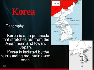 Korea  is   on  a  peninsula  that stretches out from the Asian mainland toward Japan. Korea is isolated by the surrounding mountains and seas. Korea Geography M.P. 