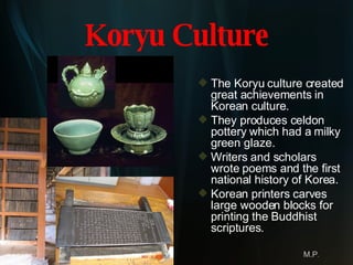 Koryu Culture The Koryu culture created great achievements in Korean culture.  They produces celdon pottery which had a milky green glaze. Writers and scholars wrote poems and the first national history of Korea.  Korean printers carves large wooden blocks for printing the Buddhist scriptures.  M.P . 