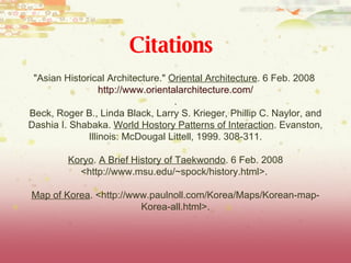 "Asian Historical Architecture."  Oriental Architecture . 6 Feb. 2008  http://www.orientalarchitecture.com/ . Beck, Roger B., Linda Black, Larry S. Krieger, Phillip C. Naylor, and Dashia I. Shabaka.  World Hostory Patterns of Interaction . Evanston, Illinois: McDougal Littell, 1999. 308-311. Koryo .  A Brief History of Taekwondo . 6 Feb. 2008 <http://www.msu.edu/~spock/history.html>.  Map of Korea . <http://www.paulnoll.com/Korea/Maps/Korean-map-Korea-all.html>. Citations 
