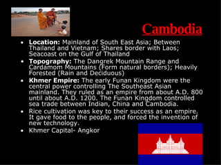Cambodia Location:  Mainland of South East Asia; Between Thailand and Vietnam; Shares border with Laos; Seacoast on the Gulf of Thailand Topography:  The Dangrek Mountain Range and Cardamom Mountains (Form natural borders); Heavily Forested (Rain and Deciduous) Khmer Empire:  The early Funan Kingdom were the central power controlling The Southeast Asian mainland. They ruled as an empire from about A.D. 800 until about A.D. 1200. The Funan Kingdom controlled sea trade between Indian, China and Cambodia. Rice cultivation was key to their success as an empire. It gave food to the people, and forced the invention of new technology. Khmer Capital- Angkor S.D. 