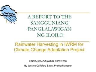 A REPORT TO THE
SANGGUNIANG
PANGLALAWIGAN
NG ILOILO
Rainwater Harvesting in IWRM for
Climate Change Adaptation Project
UNEP- IWMC-TAWMB, 2007-2008
By Jessica Calfoforo Salas, Project Manager
 