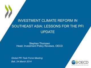 INVESTMENT CLIMATE REFORM IN
SOUTHEAST ASIA: LESSONS FOR THE PFI
UPDATE
Stephen Thomsen
Head, Investment Policy Reviews, OECD
Global PFI Task Force Meeting
Bali, 24 March 2014
 