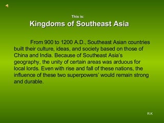 From 900 to 1200 A.D., Southeast Asian countries built their culture, ideas, and society based on those of China and India. Because of Southeast Asia’s geography, the unity of certain areas was arduous for local lords. Even with rise and fall of these nations, the influence of these two superpowers’ would remain strong and durable.  Kingdoms of Southeast Asia R.K   This is: 