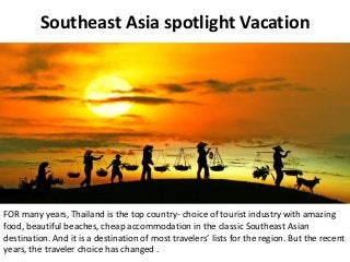 Southeast Asia spotlight Vacation
FOR many years, Thailand is the top country- choice of tourist industry with amazing
food, beautiful beaches, cheap accommodation in the classic Southeast Asian
destination. And it is a destination of most travelers’ lists for the region. But the recent
years, the traveler choice has changed .
 