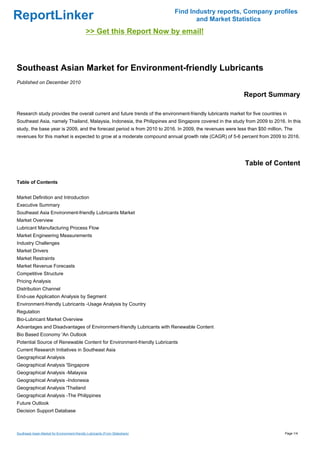 Find Industry reports, Company profiles
ReportLinker                                                                          and Market Statistics
                                              >> Get this Report Now by email!



Southeast Asian Market for Environment-friendly Lubricants
Published on December 2010

                                                                                                            Report Summary

Research study provides the overall current and future trends of the environment-friendly lubricants market for five countries in
Southeast Asia, namely Thailand, Malaysia, Indonesia, the Philippines and Singapore covered in the study from 2009 to 2016. In this
study, the base year is 2009, and the forecast period is from 2010 to 2016. In 2009, the revenues were less than $50 million. The
revenues for this market is expected to grow at a moderate compound annual growth rate (CAGR) of 5-6 percent from 2009 to 2016.




                                                                                                             Table of Content

Table of Contents


Market Definition and Introduction
Executive Summary
Southeast Asia Environment-friendly Lubricants Market
Market Overview
Lubricant Manufacturing Process Flow
Market Engineering Measurements
Industry Challenges
Market Drivers
Market Restraints
Market Revenue Forecasts
Competitive Structure
Pricing Analysis
Distribution Channel
End-use Application Analysis by Segment
Environment-friendly Lubricants -Usage Analysis by Country
Regulation
Bio-Lubricant Market Overview
Advantages and Disadvantages of Environment-friendly Lubricants with Renewable Content
Bio Based Economy 'An Outlook
Potential Source of Renewable Content for Environment-friendly Lubricants
Current Research Initiatives in Southeast Asia
Geographical Analysis
Geographical Analysis 'Singapore
Geographical Analysis -Malaysia
Geographical Analysis -Indonesia
Geographical Analysis 'Thailand
Geographical Analysis -The Philippines
Future Outlook
Decision Support Database



Southeast Asian Market for Environment-friendly Lubricants (From Slideshare)                                                    Page 1/4
 