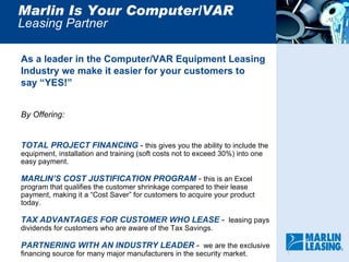 Marlin Is Your Computer/VAR Leasing Partner  As a leader in the Computer/VAR Equipment Leasing  Industry we make it easier for your customers to  say “YES!” By Offering: TOTAL PROJECT FINANCING  -  this gives you the ability to include the equipment, installation and training (soft costs not to exceed 30%) into one easy payment. MARLIN’S COST JUSTIFICATION PROGRAM  -  this is an Excel program that qualifies the customer shrinkage compared to their lease payment, making it a “Cost Saver” for customers to acquire your product today. TAX ADVANTAGES FOR CUSTOMER WHO LEASE  -  leasing pays dividends for customers who are aware of the Tax Savings.  PARTNERING WITH AN INDUSTRY LEADER  -  we are the exclusive financing source for many major manufacturers in the security market.  