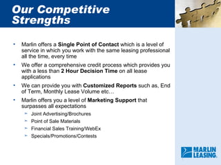 Our Competitive Strengths  Marlin offers a  Single Point of Contact  which is a level of service in which you work with the same leasing professional all the time, every time We offer a comprehensive credit process which provides you with a less than  2 Hour Decision Time  on all lease applications We can provide you with  Customized Reports  such as, End of Term, Monthly Lease Volume etc… Marlin offers you a level of  Marketing Support  that surpasses all expectations Joint Advertising/Brochures Point of Sale Materials Financial Sales Training/WebEx Specials/Promotions/Contests 