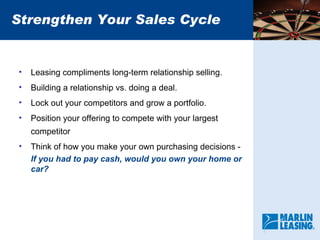 Strengthen Your Sales Cycle Leasing compliments long-term relationship selling. Building a relationship vs. doing a deal. Lock out your competitors and grow a portfolio. Position your offering to compete with your largest competitor Think of how you make your own purchasing decisions -  If you had to pay cash, would you own your home or car? 