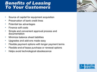 Benefits of Leasing To Your Customers Source of capital for equipment acquisition Preservation of bank credit lines Potential tax advantages Finance soft costs Simple and convenient approval process and documentation Minimize balance sheet liabilities Upgrades and add-ons made easy Flexible payment options with longer payment terms Flexible end-of lease purchase or renewal options Helps avoid technological obsolescence 