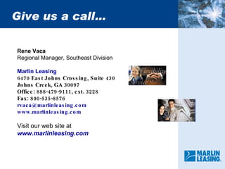 Give us a call… Rene Vaca Regional Manager, Southeast Division Marlin Leasing   6470 East Johns Crossing, Suite 430 Johns Creek, GA 30097 Office: 888-479-9111, ext. 3228 Fax: 800-535-8576 [email_address] www.marlinleasing.com Visit our web site at www.marlinleasing.com 