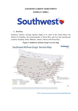 LOGISTICS GROUP ASSIGNMENT 
Southwest Airlines 
1. Territory 
Southwest Airlines currently operates flights to 41 states in the United States, the 
District of Columbia, the Commonwealth of Puerto Rico, and five near -international 
countries including Aruba, Bahamas, Jamaica, Mexico and Puerto Rico. 
Figure 1. Southwest Airlines Cargo’s service map 
Source: http://www.swacargo.com/swacargo/stationHours.htm 
 