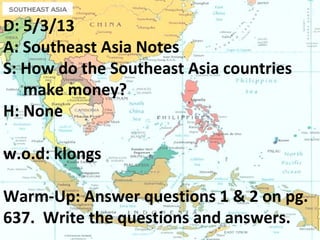 D: 5/3/13
A: Southeast Asia Notes
S: How do the Southeast Asia countries
make money?
H: None
w.o.d: klongs
Warm-Up: Answer questions 1 & 2 on pg.
637. Write the questions and answers.
 