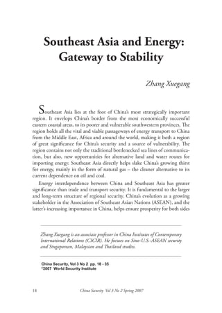 Southeast Asia and Energy:
        Gateway to Stability
                                                                  Zhang Xuegang


   Southeast Asia China’sthe foot from the most economically important
                    lies at        of China’s most strategically
region. It envelops         border                               successful
eastern coastal areas, to its poorer and vulnerable southwestern provinces. The
region holds all the vital and viable passageways of energy transport to China
from the Middle East, Africa and around the world, making it both a region
of great significance for China’s security and a source of vulnerability. The
region contains not only the traditional bottlenecked sea lines of communica-
tion, but also, new opportunities for alternative land and water routes for
importing energy. Southeast Asia directly helps slake China’s growing thirst
for energy, mainly in the form of natural gas – the cleaner alternative to its
current dependence on oil and coal.
    Energy interdependence between China and Southeast Asia has greater
significance than trade and transport security. It is fundamental to the larger
and long-term structure of regional security. China’s evolution as a growing
stakeholder in the Association of Southeast Asian Nations (ASEAN), and the
latter’s increasing importance in China, helps ensure prosperity for both sides



     Zhang Xuegang is an associate professor in China Institutes of Contemporary
     International Relations (CICIR). He focuses on Sino-U.S.-ASEAN security
     and Singaporean, Malaysian and Thailand studies.


     China Security, Vol 3 No 2 pp. 18 - 35
     ©
      2007 World Security Institute




18                        China Security Vol 3 No 2 Spring 2007
 