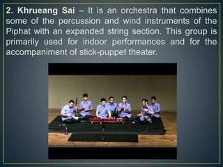 2. Khrueang Sai – It is an orchestra that combines
some of the percussion and wind instruments of the
Piphat with an expanded string section. This group is
primarily used for indoor performances and for the
accompaniment of stick-puppet theater.
 