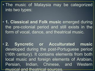 • The music of Malaysia may be categorized
into two types:
• 1. Classical and Folk music emerged during
the pre-colonial period and still exists in the
form of vocal, dance, and theatrical music.
• 2. Syncretic or Acculturated music
developed during the post-Portuguese period
(16th century). It contains elements from both
local music and foreign elements of Arabian,
Persian, Indian, Chinese, and Western
musical and theatrical sources.
 