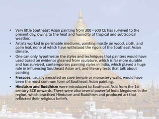 • Very little Southeast Asian painting from 300 - 600 CE has survived to the 
present day, owing to the heat and humidity of tropical and subtropical 
weather. 
• Artists worked in perishable mediums, painting mostly on wood, cloth, and 
palm leaf, none of which have withstood the rigors of the Southeast Asian 
climate. 
• One can only hypothesize the styles and techniques that painters would have 
used based on evidence gleaned from sculpture, which is far more durable 
and has survived, contemporary painting styles in India, which played a huge 
role in influencing Southeast Asian art, and literary texts that talk about 
painting 
• Frescoes, usually executed on cave temple or monastery walls, would have 
been the most common form of Southeast Asian painting. 
• Hinduism and Buddhism were introduced to Southeast Asia from the 1st 
century BCE onwards. There were also several powerful Indic kingdoms in the 
region, which practiced Hinduism and Buddhism and produced art that 
reflected their religious beliefs. 
 