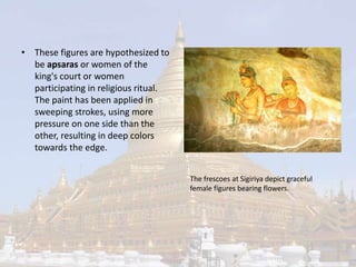 • These figures are hypothesized to 
be apsaras or women of the 
king's court or women 
participating in religious ritual. 
The paint has been applied in 
sweeping strokes, using more 
pressure on one side than the 
other, resulting in deep colors 
towards the edge. 
The frescoes at Sigiriya depict graceful 
female figures bearing flowers. 
 