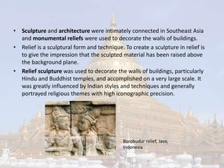 • Sculpture and architecture were intimately connected in Southeast Asia 
and monumental reliefs were used to decorate the walls of buildings. 
• Relief is a sculptural form and technique. To create a sculpture in relief is 
to give the impression that the sculpted material has been raised above 
the background plane. 
• Relief sculpture was used to decorate the walls of buildings, particularly 
Hindu and Buddhist temples, and accomplished on a very large scale. It 
was greatly influenced by Indian styles and techniques and generally 
portrayed religious themes with high iconographic precision. 
Borobudur relief, Java, 
Indonesia 
 