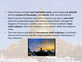 • Other themes included court and battle scenes, scenes depicting daily life 
and the customs of the people, and animals, both real and mythical. 
• Most of ancient Southeast Asian relief sculpture was done in bas-relief, 
where the projecting images have shallow overall depth, although the 
kingdom of Champa in southern and central Vietnam excelled in haut-relief 
sculpture, which was marked by much greater depth and undercut 
areas. 
• The most famous examples of monumental relief sculptures in Southeast 
Asia are to be found in the 9th-century Buddhist temple of Borobudur in 
Java, Indonesia. 
 