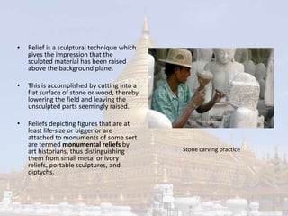 • Relief is a sculptural technique which 
gives the impression that the 
sculpted material has been raised 
above the background plane. 
• This is accomplished by cutting into a 
flat surface of stone or wood, thereby 
lowering the field and leaving the 
unsculpted parts seemingly raised. 
• Reliefs depicting figures that are at 
least life-size or bigger or are 
attached to monuments of some sort 
are termed monumental reliefs by 
art historians, thus distinguishing 
them from small metal or ivory 
reliefs, portable sculptures, and 
diptychs. 
Stone carving practice 
 