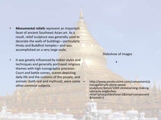 • Monumental reliefs represent an important 
facet of ancient Southeast Asian art. As a 
result, relief sculpture was generally used to 
decorate the walls of buildings—particularly 
Hindu and Buddhist temples—and was 
accomplished on a very large scale. 
• It was greatly influenced by Indian styles and 
techniques and generally portrayed religious 
themes with high iconographic precision. 
Court and battle scenes, scenes depicting 
daily life and the customs of the people, and 
animals (both real and mythical), were some 
other common subjects. 
Slideshow of images 
• http://www.amokcuisine.com/component/p 
hocagallery/6-stone-wood-sculpture/ 
detail/1069-stonecarving-making-upscene- 
angkorbas-relief? 
phocaslideshow=1&tmpl=component 
&Itemid=1 
 