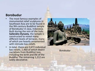 Borobudur 
• The most famous examples of 
monumental relief sculptures in 
Southeast Asia are to be found in 
the 9th-century Buddhist temple 
of Borobudur in Java, Indonesia. 
Built during the rein of the Indic 
Sailendra Dynasty, the temple is 
constructed to reveal many 
different levels of terraces, many 
of which are heavily ornamented 
with intricate bas-reliefs. 
• In total, there are 2,672 individual 
bas-reliefs, 1,460 of which depict 
narratives from Buddhist lore, 
including the birth and life of the 
Buddha. The remaining 1,212 are 
solely decorative. 
Borobudur 
 