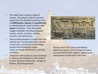 • The reliefs have a diverse range of 
themes. They depict mythical, spiritual 
beings from the Buddhist pantheon such 
as bodhisattvas, apsaras and gandharvas, 
or celestial dancers and musicians; and 
asuras or demons . They also depict 
images of people: the king and queen, 
princes, priests, courtiers, soldiers, 
servants, and commoners. 
• They provide glimpses of scenes from 8th-century 
Java: courtly palace life, a hermit 
in the forest, commoners in the village, 
temple and marketplace scenes, 
native vernacular architecture, and flora 
and fauna. 
• These bas-relief sculptures have served as 
a reference for historians in the study of 
ancient Javanese architecture, weaponry, 
fashion, and transportation . 
The bas relief of 8th century Borobodur 
depicts the palace scene of King and Queen 
accompanied by their subjects, depicting the 
actual scene of Sailendran royal court. 
 