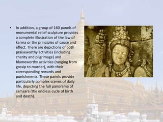 • In addition, a group of 160 panels of 
monumental relief sculpture provides 
a complete illustration of the law of 
karma or the principles of cause and 
effect. There are depictions of both 
praiseworthy activities (including 
charity and pilgrimage) and 
blameworthy activities (ranging from 
gossip to murder), with their 
corresponding rewards and 
punishments. These panels provide 
particularly complex scenes of daily 
life, depicting the full panorama of 
samsara (the endless cycle of birth 
and death). 
 
