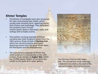 Khmer Temples 
• The Khmer of Cambodia were also renowned 
for their monumental bas-reliefs, which 
usually took narrative form, depicting stories 
from history and mythology. They decorated 
the tympana (semi-circular 
arched spaces above a doorway), walls, and 
ceilings with complex scenes. 
• The earliest surviving example of Khmer 
narrative bas-relief sculpture comes from the 
10th-century Hindu temple of Banteay Srei, 
which has carved tympana and towers 
depicting scenes from the great Hindu epics, 
the Ramayana and the Mahabharata. 
• The most famous example of Khmer bas-relief 
sculpture is undoubtedly at the 12th-century 
Hindu temple of Angkor Wat, which 
has 13,000 square meters of narrative bas-reliefs 
on the walls of its outer gallery . 
The Churning of the Sea Milk, Angkor 
Wat. This episode from Hindu mythology 
is depicted in bas-relief on the south of the 
east wall of Angkor Wat's third enclosure. 
 