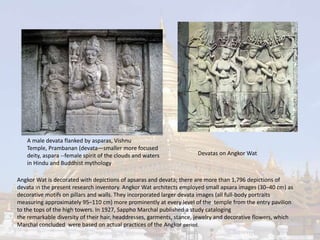 A male devata flanked by asparas, Vishnu 
Temple, Prambanan (devata—smaller more focused 
deity, aspara --female spirit of the clouds and waters 
in Hindu and Buddhist mythology 
Devatas on Angkor Wat 
Angkor Wat is decorated with depictions of apsaras and devata; there are more than 1,796 depictions of 
devata in the present research inventory. Angkor Wat architects employed small apsara images (30–40 cm) as 
decorative motifs on pillars and walls. They incorporated larger devata images (all full-body portraits 
measuring approximately 95–110 cm) more prominently at every level of the temple from the entry pavilion 
to the tops of the high towers. In 1927, Sappho Marchal published a study cataloging 
the remarkable diversity of their hair, headdresses, garments, stance, jewelry and decorative flowers, which 
Marchal concluded were based on actual practices of the Angkor period. 
 