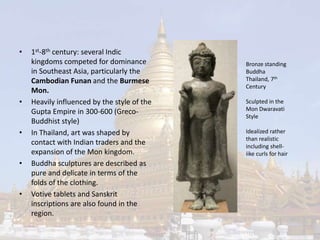 • 1st-8th century: several Indic 
kingdoms competed for dominance 
in Southeast Asia, particularly the 
Cambodian Funan and the Burmese 
Mon. 
• Heavily influenced by the style of the 
Gupta Empire in 300-600 (Greco- 
Buddhist style) 
• In Thailand, art was shaped by 
contact with Indian traders and the 
expansion of the Mon kingdom. 
• Buddha sculptures are described as 
pure and delicate in terms of the 
folds of the clothing. 
• Votive tablets and Sanskrit 
inscriptions are also found in the 
region. 
Bronze standing 
Buddha 
Thailand, 7th 
Century 
Sculpted in the 
Mon Dwaravati 
Style 
Idealized rather 
than realistic 
including shell-iike 
curls for hair 
 