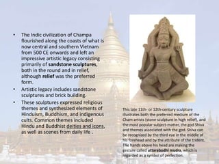 • The Indic civilization of Champa 
flourished along the coasts of what is 
now central and southern Vietnam 
from 500 CE onwards and left an 
impressive artistic legacy consisting 
primarily of sandstone sculptures, 
both in the round and in relief, 
although relief was the preferred 
form. 
• Artistic legacy includes sandstone 
sculptures and brick building. 
• These sculptures expressed religious 
themes and synthesized elements of 
Hinduism, Buddhism, and indigenous 
cults. Common themes included 
Hindu and Buddhist deities and icons, 
as well as scenes from daily life . 
This late 11th- or 12th-century sculpture 
illustrates both the preferred medium of the 
Cham artists (stone sculpture in high relief), and 
the most popular subject-matter, the god Shiva 
and themes associated with the god. Shiva can 
be recognized by the third eye in the middle of 
his forehead and by the attribute of the trident. 
The hands above his head are making the 
gesture called uttarabodhi mudra, which is 
regarded as a symbol of perfection. 
 