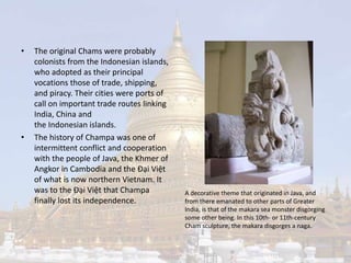• The original Chams were probably 
colonists from the Indonesian islands, 
who adopted as their principal 
vocations those of trade, shipping, 
and piracy. Their cities were ports of 
call on important trade routes linking 
India, China and 
the Indonesian islands. 
• The history of Champa was one of 
intermittent conflict and cooperation 
with the people of Java, the Khmer of 
Angkor in Cambodia and the Đại Việt 
of what is now northern Vietnam. It 
was to the Đại Việt that Champa 
finally lost its independence. 
A decorative theme that originated in Java, and 
from there emanated to other parts of Greater 
India, is that of the makara sea monster disgorging 
some other being. In this 10th- or 11th-century 
Cham sculpture, the makara disgorges a naga. 
 