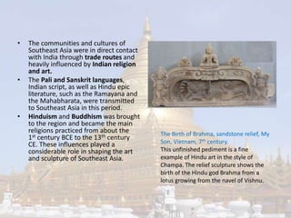 • The communities and cultures of 
Southeast Asia were in direct contact 
with India through trade routes and 
heavily influenced by Indian religion 
and art. 
• The Pali and Sanskrit languages, 
Indian script, as well as Hindu epic 
literature, such as the Ramayana and 
the Mahabharata, were transmitted 
to Southeast Asia in this period. 
• Hinduism and Buddhism was brought 
to the region and became the main 
religions practiced from about the 
1st century BCE to the 13th century 
CE. These influences played a 
considerable role in shaping the art 
and sculpture of Southeast Asia. 
The Birth of Brahma, sandstone relief, My 
Son, Vietnam, 7th century. 
This unfinished pediment is a fine 
example of Hindu art in the style of 
Champa. The relief sculpture shows the 
birth of the Hindu god Brahma from a 
lotus growing from the navel of Vishnu. 
 