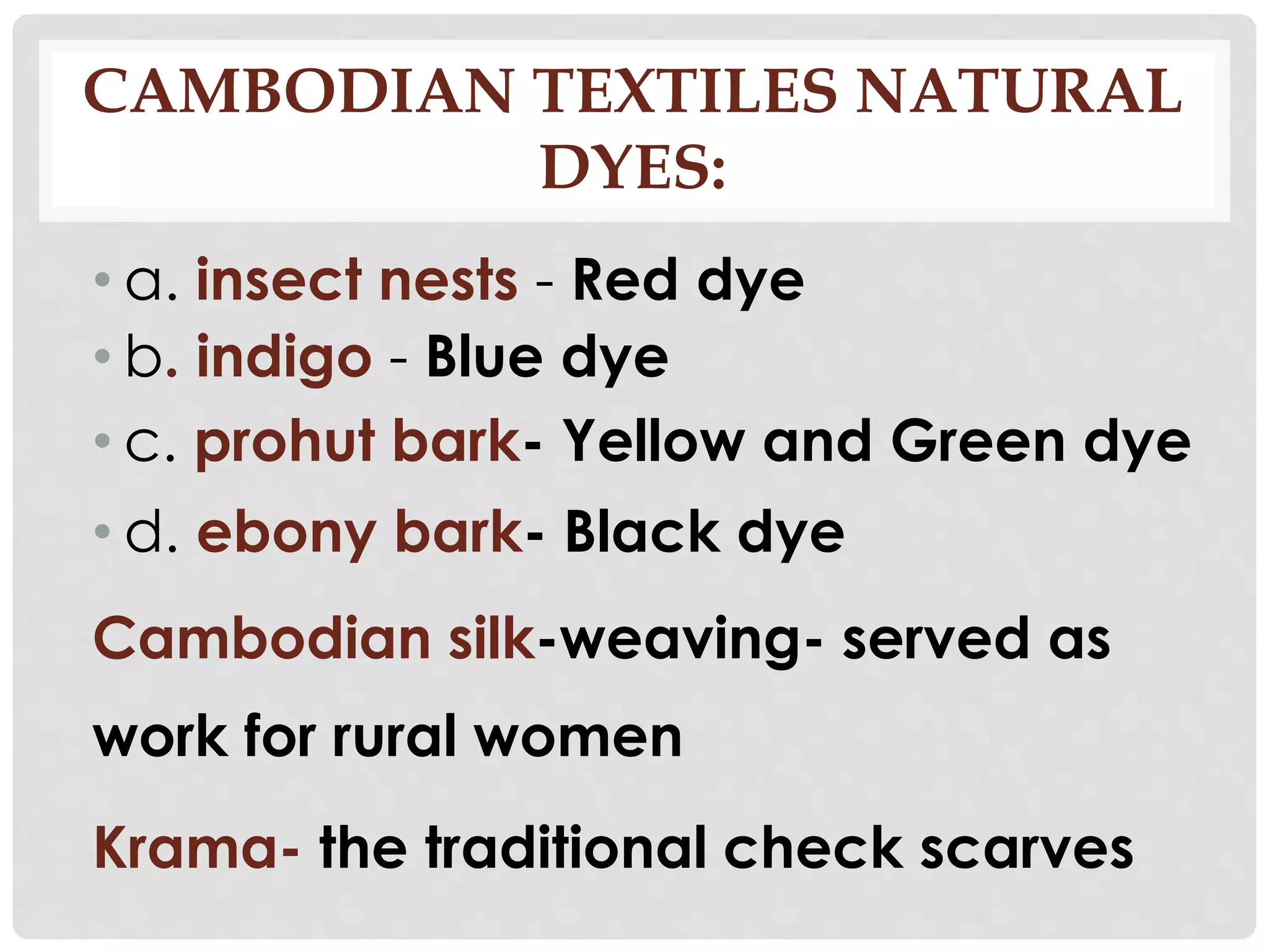 CAMBODIAN TEXTILES NATURAL
DYES:
• a. insect nests - Red dye
• b. indigo - Blue dye
• c. prohut bark- Yellow and Green dye
• d. ebony bark- Black dye
Cambodian silk-weaving- served as
work for rural women
Krama- the traditional check scarves
 