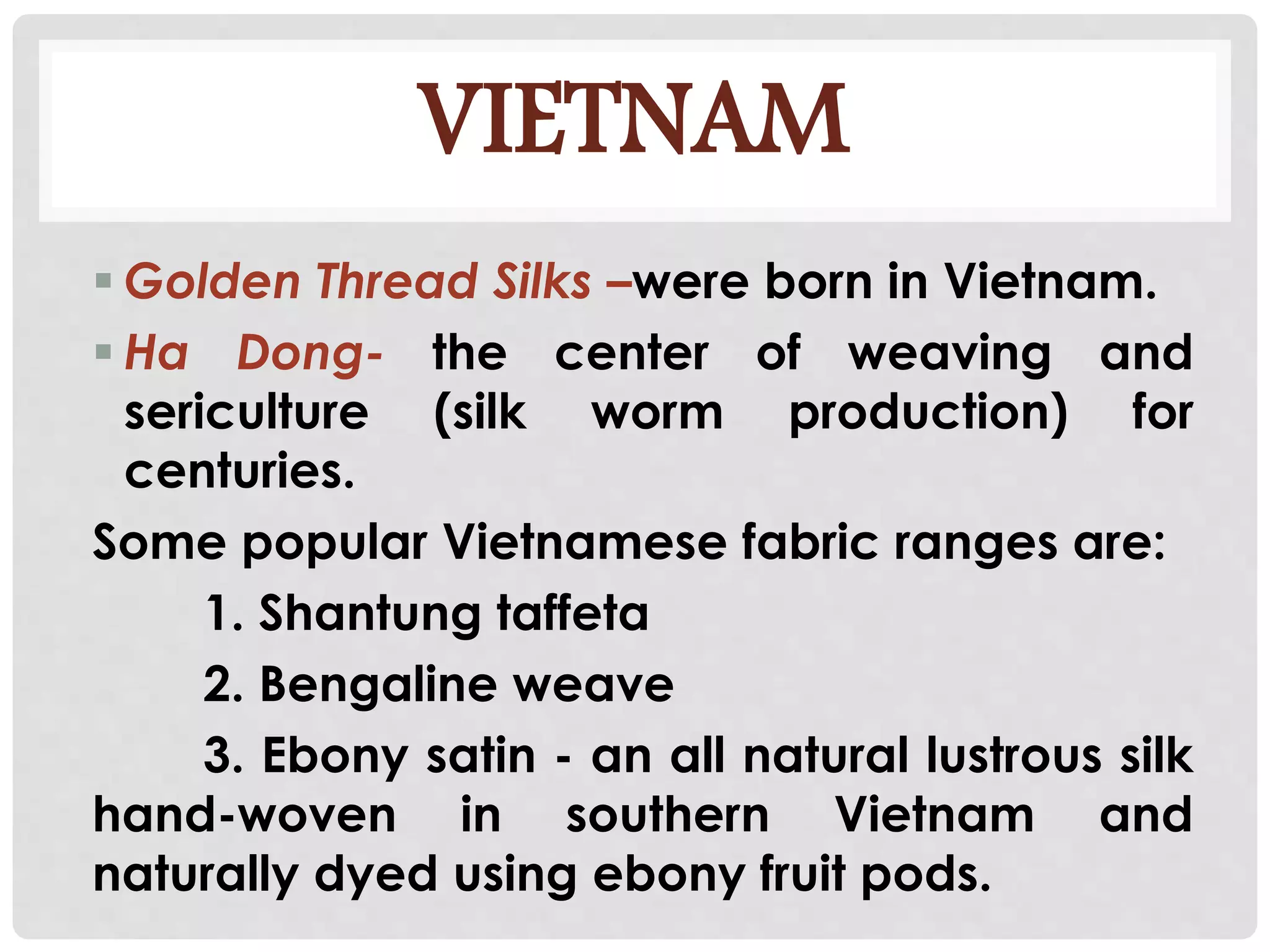 VIETNAM
 Golden Thread Silks –were born in Vietnam.
 Ha Dong- the center of weaving and
sericulture (silk worm production) for
centuries.
Some popular Vietnamese fabric ranges are:
1. Shantung taffeta
2. Bengaline weave
3. Ebony satin - an all natural lustrous silk
hand-woven in southern Vietnam and
naturally dyed using ebony fruit pods.
 