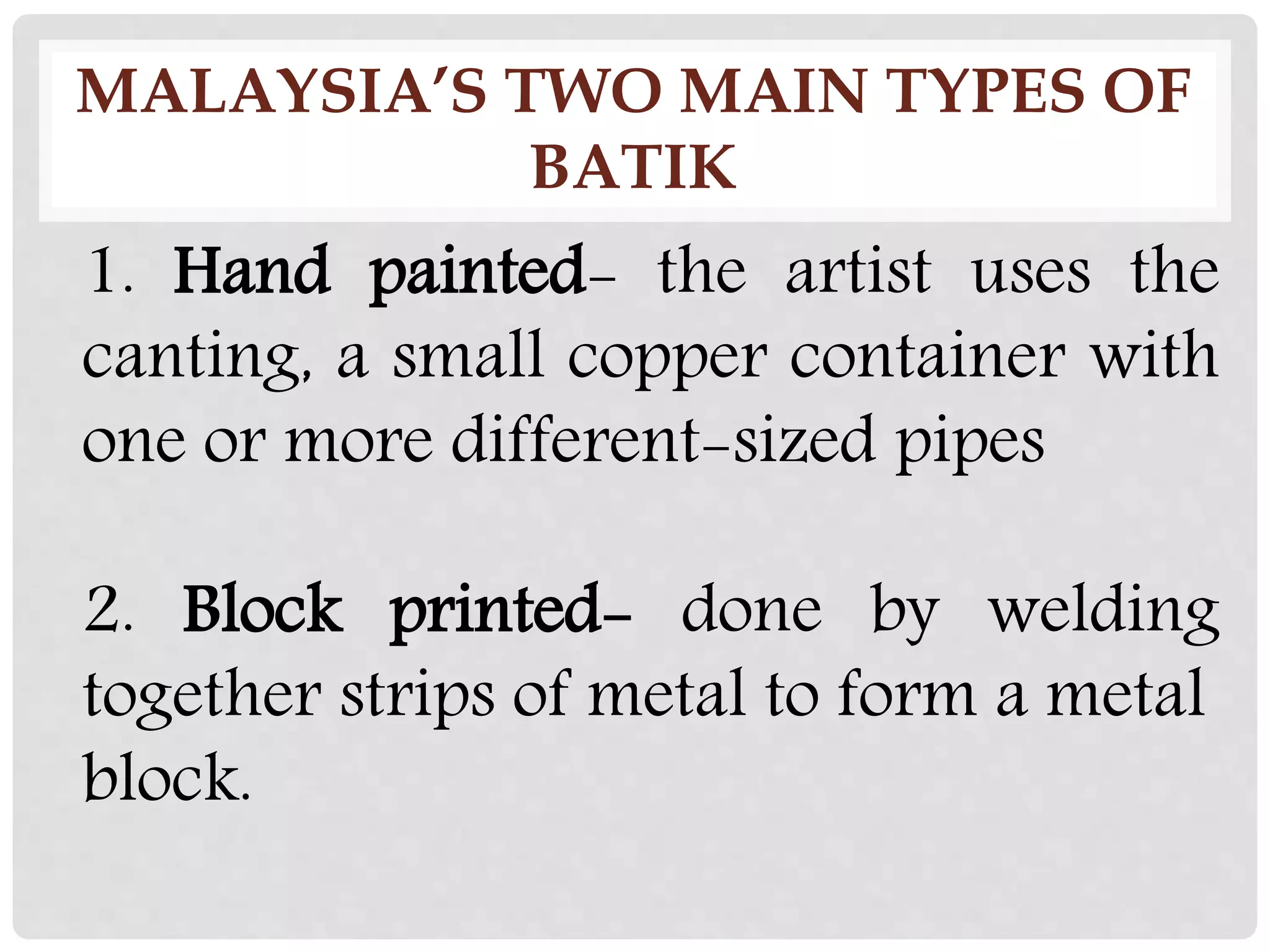 MALAYSIA’S TWO MAIN TYPES OF
BATIK
1. Hand painted- the artist uses the
canting, a small copper container with
one or more different-sized pipes
2. Block printed- done by welding
together strips of metal to form a metal
block.
 