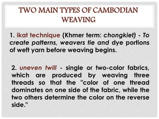 TWO MAIN TYPES OF CAMBODIAN
WEAVING
1. ikat technique (Khmer term: chongkiet) - To
create patterns, weavers tie and dye portions
of weft yarn before weaving begins.
2. uneven twill - single or two-color fabrics,
which are produced by weaving three
threads so that the "color of one thread
dominates on one side of the fabric, while the
two others determine the color on the reverse
side."
 
