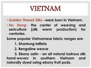 VIETNAM
 Golden Thread Silks –were born in Vietnam.
 Ha Dong- the center of weaving and
sericulture (silk worm production) for
centuries.
Some popular Vietnamese fabric ranges are:
1. Shantung taffeta
2. Bengaline weave
3. Ebony satin - an all natural lustrous silk
hand-woven in southern Vietnam and
naturally dyed using ebony fruit pods.
 