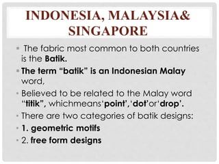 INDONESIA, MALAYSIA&
SINGAPORE
 The fabric most common to both countries
is the Batik.
 The term “batik” is an Indonesian Malay
word,
• Believed to be related to the Malay word
“titik”, whichmeans‘point’,‘dot’or‘drop’.
• There are two categories of batik designs:
• 1. geometric motifs
• 2. free form designs
 