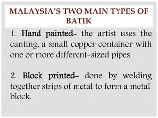 MALAYSIA’S TWO MAIN TYPES OF
BATIK
1. Hand painted- the artist uses the
canting, a small copper container with
one or more different-sized pipes
2. Block printed- done by welding
together strips of metal to form a metal
block.
 