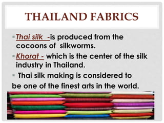 THAILAND FABRICS
Thai silk -is produced from the
cocoons of silkworms.
Khorat - which is the center of the silk
industry in Thailand.
 Thai silk making is considered to
be one of the finest arts in the world.
 