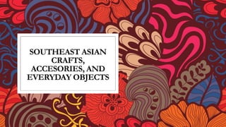 SOUTHEAST ASIAN
CRAFTS,
ACCESORIES, AND
EVERYDAY OBJECTS
 