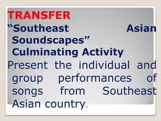 TRANSFER
“Southeast            Asian
 Soundscapes”
 Culminating Activity
Present the individual and
 group performances of
 songs   from    Southeast
 Asian country.
 