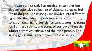 Myanmar not only has musical ensembles but
also an extensive collection of classical songs called
the Mahagita. These songs are divided into different
types like the oldest repertoires, royal court music,
songs of longing, horses’ dance songs, worship songs
for Burmese spirits, and songs of sorrow and music
adapted from Ayutthaya and the Mon people. The
saung gauk usually accompanies these songs.
 