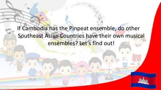 If Cambodia has the Pinpeat ensemble, do other
Southeast Asian Countries have their own musical
ensembles? Let’s find out!
 