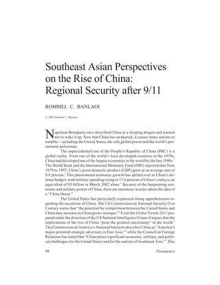 Southeast Asian Perspectives
on the Rise of China:
Regional Security after 9/11
ROMMEL C. BANLAOI
© 2003 Rommel C. Banlaoi




N     apoleon Bonaparte once described China as a sleeping dragon and warned
      not to wake it up. Now that China has awakened, it causes many nations to
tremble—including the United States, the sole global power and the world’s pre-
eminent policeman.
          The unprecedented rise of the People’s Republic of China (PRC) is a
global reality. From one of the world’s least developed countries in the 1970s,
China had developed one of the largest economies in the world by the late 1990s.1
The World Bank and the International Monetary Fund (IMF) reported that from
1979 to 1997, China’s gross domestic product (GDP) grew at an average rate of
9.8 percent.2 This phenomenal economic growth has spilled over to China’s de-
fense budget, with military spending rising to 17.6 percent of China’s outlays, an
equivalent of $3 billion in March 2002 alone.3 Because of the burgeoning eco-
nomic and military power of China, there are enormous worries about the idea of
a “China threat.”
          The United States has particularly expressed strong apprehensions re-
garding the ascension of China. The US Commission on National Security/21st
Century warns that “the potential for competition between the United States and
China may increase as China grows stronger.”4 Even the Global Trends 2015 pre-
pared under the direction of the US National Intelligence Council argues that the
implications of the rise of China “pose the greatest uncertainty” in the world.5
The Commission on America’s National Interests describes China as “America’s
major potential strategic adversary in East Asia,”6 while the Council on Foreign
Relations has stated that “China poses significant economic, military, and politi-
cal challenges for the United States and for the nations of Southeast Asia.”7 This

98                                                                    Parameters
 